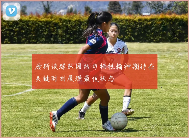 唐斯谈球队团结与牺牲精神期待在关键时刻展现最佳状态