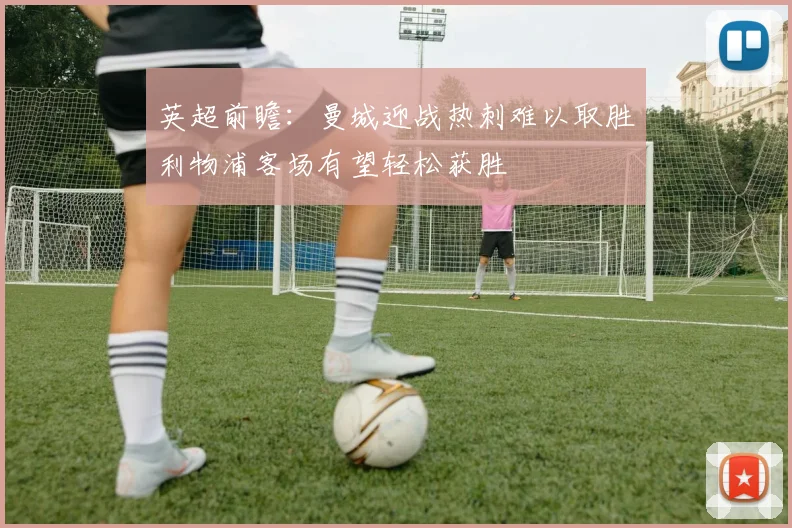 英超前瞻：曼城迎战热刺难以取胜利物浦客场有望轻松获胜