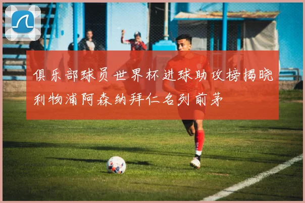 俱乐部球员世界杯进球助攻榜揭晓利物浦阿森纳拜仁名列前茅