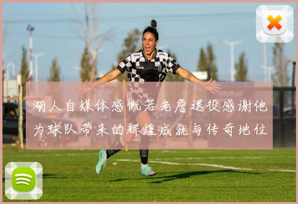 湖人自媒体感慨若老詹退役感谢他为球队带来的辉煌成就与传奇地位