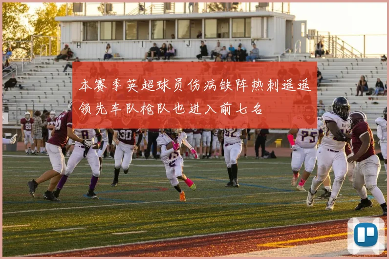 本赛季英超球员伤病缺阵热刺遥遥领先车队枪队也进入前七名