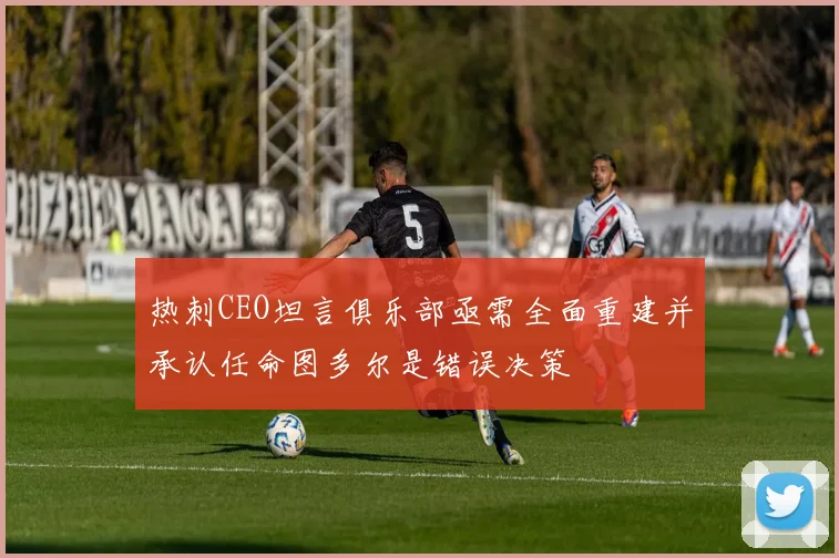 热刺CEO坦言俱乐部亟需全面重建并承认任命图多尔是错误决策