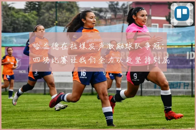 哈兰德在社媒发声激励球队争冠：四场比赛让我们全力以赴坚持到底
