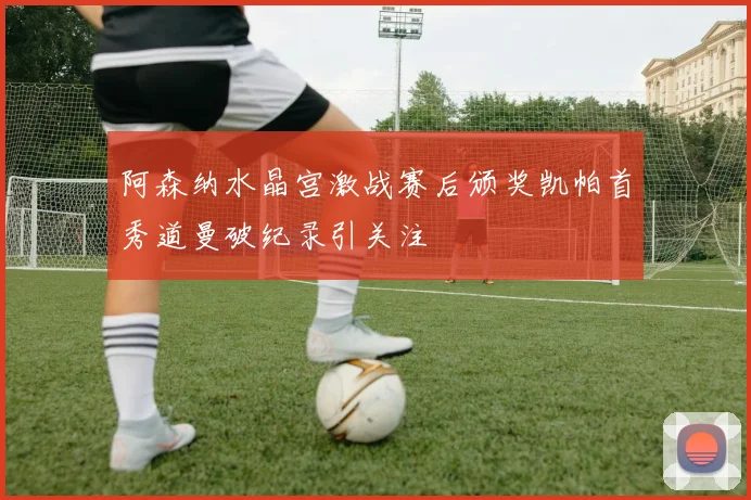 阿森纳水晶宫激战赛后颁奖凯帕首秀道曼破纪录引关注