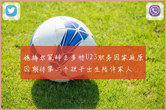 施梅尔策辞去多特U23职务因家庭原因期待第二个孩子出生陪伴家人