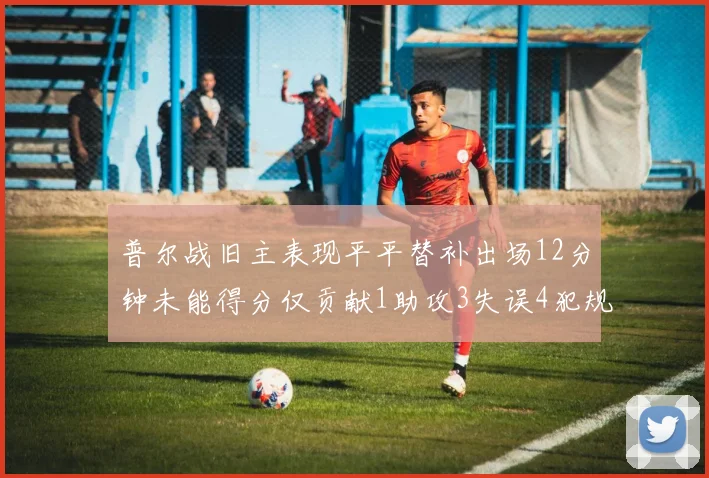 普尔战旧主表现平平替补出场12分钟未能得分仅贡献1助攻3失误4犯规