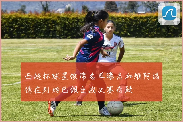 西超杯球星缺席名单曝光加维阿诺德在列姆巴佩出战决赛存疑