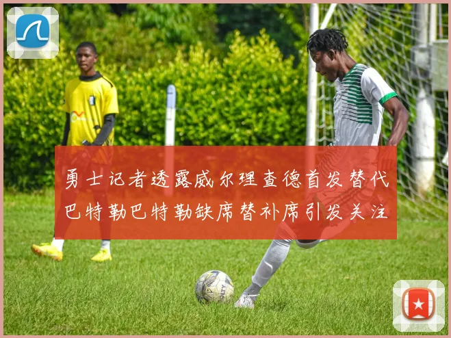 勇士记者透露威尔理查德首发替代巴特勒巴特勒缺席替补席引发关注