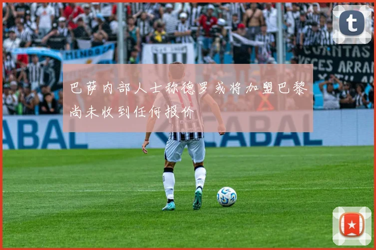 巴萨内部人士称德罗或将加盟巴黎尚未收到任何报价