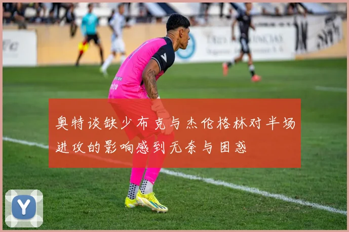 奥特谈缺少布克与杰伦格林对半场进攻的影响感到无奈与困惑
